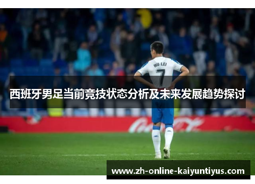 西班牙男足当前竞技状态分析及未来发展趋势探讨 西班牙男足当前竞技状态分析及未来发展趋势探讨