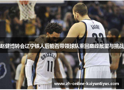 赵健博转会辽宁铁人后能否带领球队重回巅峰展望与挑战 赵健博转会辽宁铁人后能否带领球队重回巅峰展望与挑战