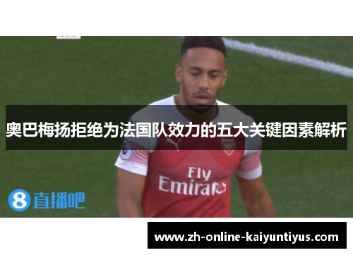 奥巴梅扬拒绝为法国队效力的五大关键因素解析