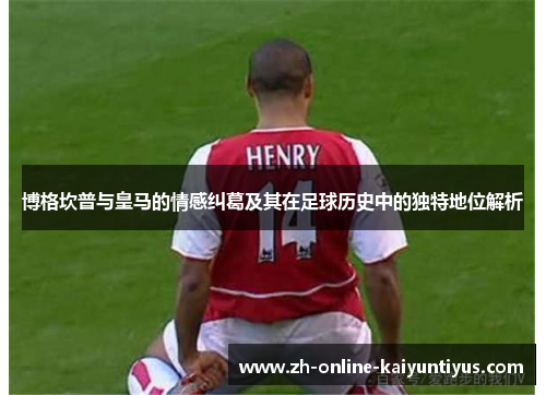 博格坎普与皇马的情感纠葛及其在足球历史中的独特地位解析