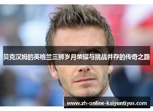 贝克汉姆的英格兰三狮岁月荣耀与挑战并存的传奇之路 贝克汉姆的英格兰三狮岁月荣耀与挑战并存的传奇之路