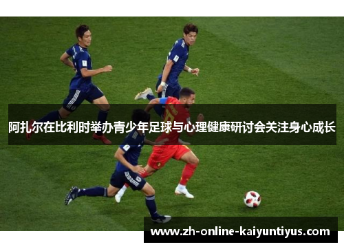 阿扎尔在比利时举办青少年足球与心理健康研讨会关注身心成长