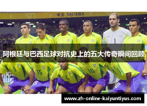阿根廷与巴西足球对抗史上的五大传奇瞬间回顾 阿根廷与巴西足球对抗史上的五大传奇瞬间回顾