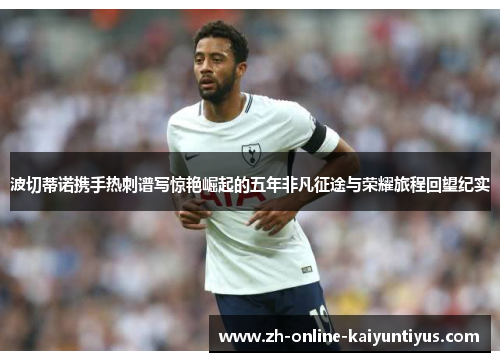 波切蒂诺携手热刺谱写惊艳崛起的五年非凡征途与荣耀旅程回望纪实