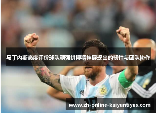 马丁内斯高度评价球队顽强拼搏精神展现出的韧性与团队协作