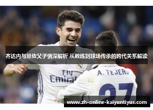齐达内与恩佐父子情深解析 从教练到球场传承的跨代关系解读