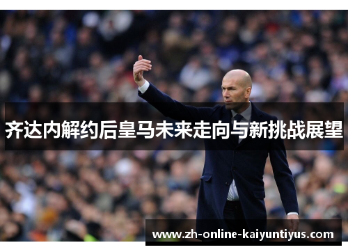 齐达内解约后皇马未来走向与新挑战展望