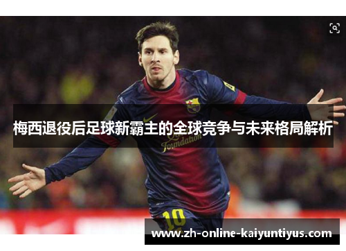 梅西退役后足球新霸主的全球竞争与未来格局解析