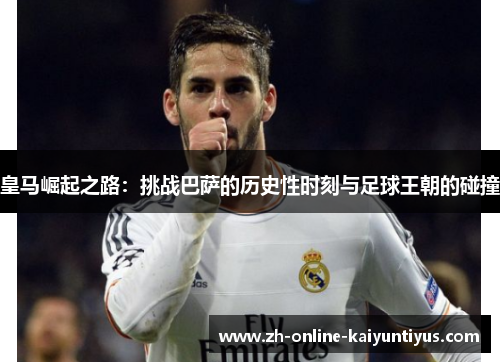 皇马崛起之路:挑战巴萨的历史性时刻与足球王朝的碰撞 皇马崛起之路:挑战巴萨的历史性时刻与足球王朝的碰撞