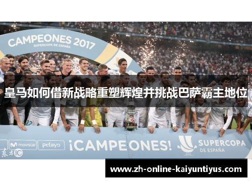 皇马如何借新战略重塑辉煌并挑战巴萨霸主地位 皇马如何借新战略重塑辉煌并挑战巴萨霸主地位