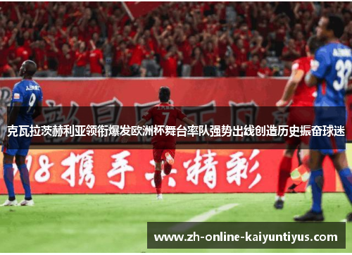 克瓦拉茨赫利亚领衔爆发欧洲杯舞台率队强势出线创造历史振奋球迷 克瓦拉茨赫利亚领衔爆发欧洲杯舞台率队强势出线创造历史振奋球迷