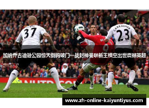 加纳乔古迪逊公园惊天倒钩破门一战封神曼联新王横空出世震撼英超 加纳乔古迪逊公园惊天倒钩破门一战封神曼联新王横空出世震撼英超