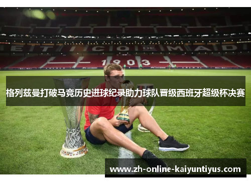 格列兹曼打破马竞历史进球纪录助力球队晋级西班牙超级杯决赛 格列兹曼打破马竞历史进球纪录助力球队晋级西班牙超级杯决赛