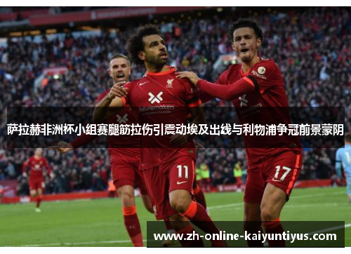 萨拉赫非洲杯小组赛腿筋拉伤引震动埃及出线与利物浦争冠前景蒙阴