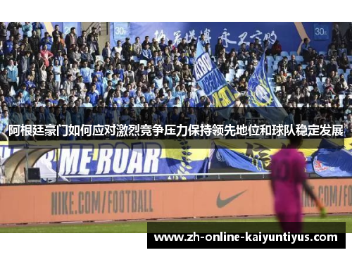 阿根廷豪门如何应对激烈竞争压力保持领先地位和球队稳定发展