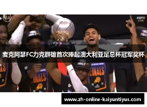 麦克阿瑟FC力克群雄首次捧起澳大利亚足总杯冠军奖杯 麦克阿瑟FC力克群雄首次捧起澳大利亚足总杯冠军奖杯