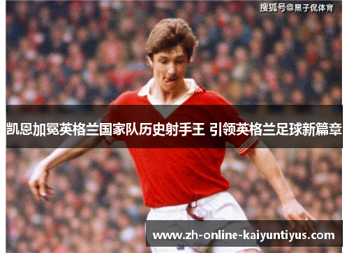 凯恩加冕英格兰国家队历史射手王 引领英格兰足球新篇章