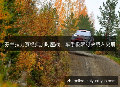 芬兰拉力赛经典加时鏖战,车手极限对决载入史册 芬兰拉力赛经典加时鏖战,车手极限对决载入史册